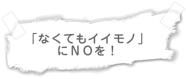 なくてもイイモノ あってもイイモノ