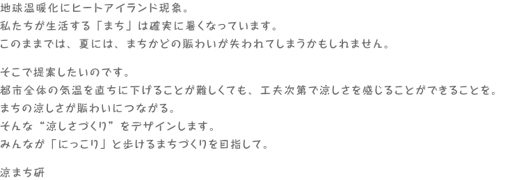 地球温暖化にヒートアイランド現象。私たちが生活する「まち」は確実に暑くなっています。このままでは、夏には、まちかどの賑わいが失われてしまうかもしれません。そこで提案したいのです。都市全体の気温を直ちに下げることが難しくても、工夫次第で涼しさを感じることができることを。まちの涼しさが賑わいにつながる。そんな“涼しさづくり”をデザインします。みんなが「にっこり」と歩けるまちづくりを目指して。　涼まち研